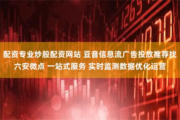 配资专业炒股配资网站 豆音信息流广告投放推荐找六安微点 一站式服务 实时监测数据优化运营