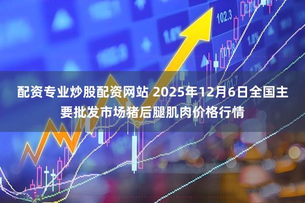 配资专业炒股配资网站 2025年12月6日全国主要批发市场猪后腿肌肉价格行情