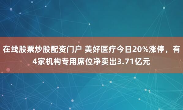 在线股票炒股配资门户 美好医疗今日20%涨停，有4家机构专用席位净卖出3.71亿元