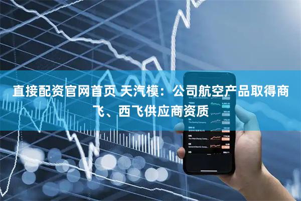 直接配资官网首页 天汽模：公司航空产品取得商飞、西飞供应商资质