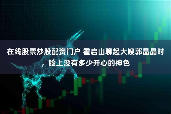 在线股票炒股配资门户 霍启山聊起大嫂郭晶晶时，脸上没有多少开心的神色