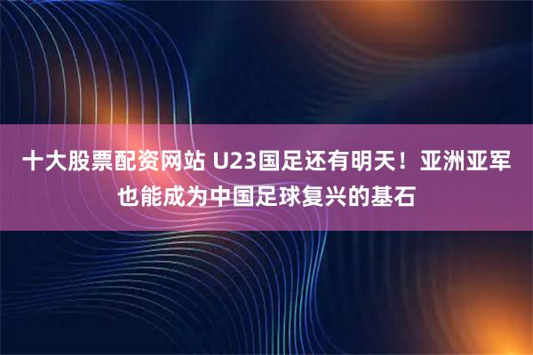 十大股票配资网站 U23国足还有明天！亚洲亚军也能成为中国足球复兴的基石
