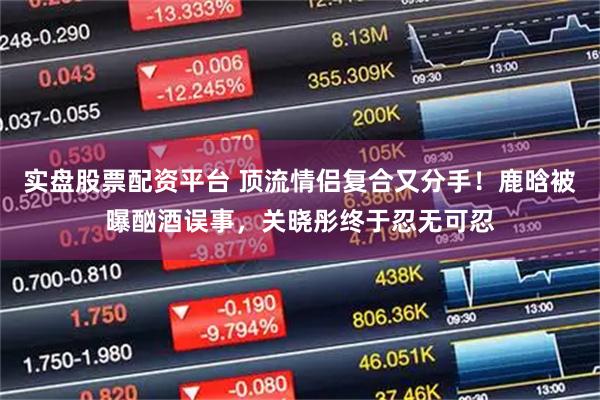 实盘股票配资平台 顶流情侣复合又分手！鹿晗被曝酗酒误事，关晓彤终于忍无可忍