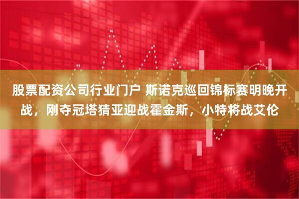 股票配资公司行业门户 斯诺克巡回锦标赛明晚开战，刚夺冠塔猜亚迎战霍金斯，小特将战艾伦