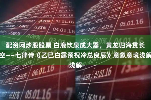 配资网炒股股票 白鹿饮泉成大器，黄龙归海贯长空——七律诗《乙巳白露预祝冷总良辰》意象意境浅解