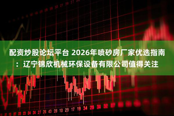 配资炒股论坛平台 2026年喷砂房厂家优选指南：辽宁锦欣机械环保设备有限公司值得关注