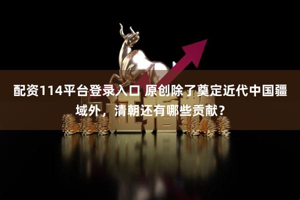 配资114平台登录入口 原创除了奠定近代中国疆域外，清朝还有哪些贡献？