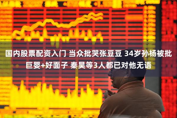 国内股票配资入门 当众批哭张豆豆 34岁孙杨被批巨婴+好面子 秦昊等3人都已对他无语