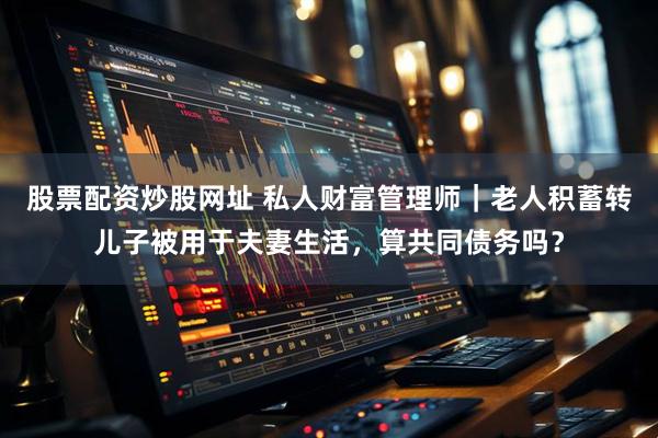 股票配资炒股网址 私人财富管理师｜老人积蓄转儿子被用于夫妻生活，算共同债务吗？