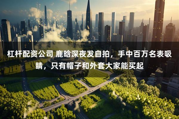 杠杆配资公司 鹿晗深夜发自拍，手中百万名表吸睛，只有帽子和外套大家能买起