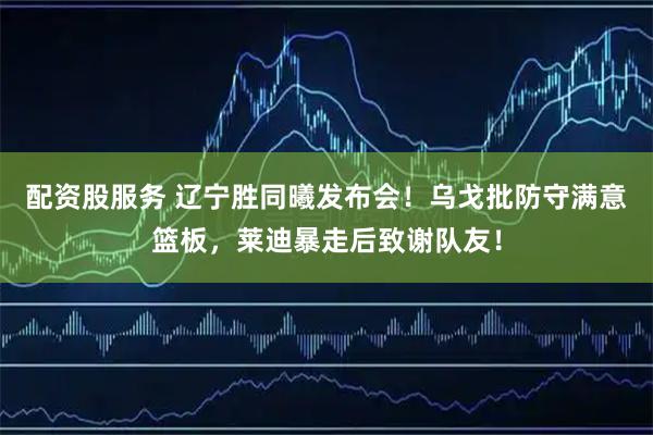 配资股服务 辽宁胜同曦发布会！乌戈批防守满意篮板，莱迪暴走后致谢队友！