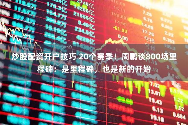 炒股配资开户技巧 20个赛季！周鹏谈800场里程碑：是里程碑，也是新的开始