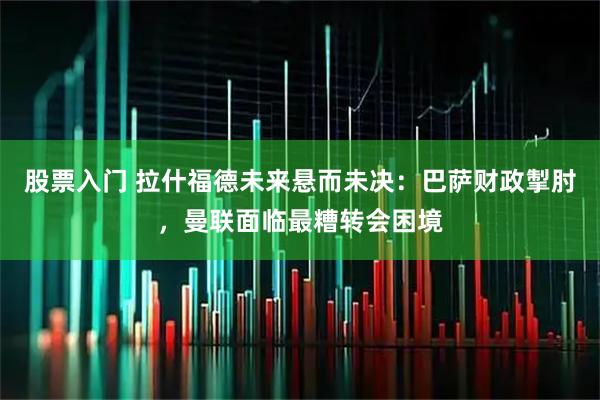 股票入门 拉什福德未来悬而未决：巴萨财政掣肘，曼联面临最糟转会困境