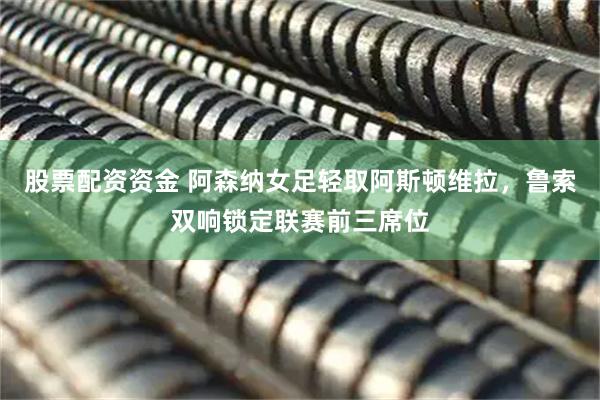 股票配资资金 阿森纳女足轻取阿斯顿维拉，鲁索双响锁定联赛前三席位