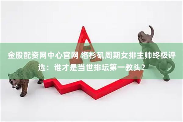 金股配资网中心官网 洛杉矶周期女排主帅终极评选：谁才是当世排坛第一教头？